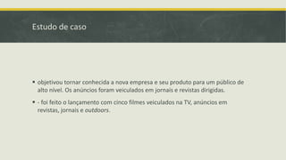 Estudo de caso
 objetivou tornar conhecida a nova empresa e seu produto para um público de
alto nível. Os anúncios foram veiculados em jornais e revistas dirigidas.
 - foi feito o lançamento com cinco filmes veiculados na TV, anúncios em
revistas, jornais e outdoors.
 