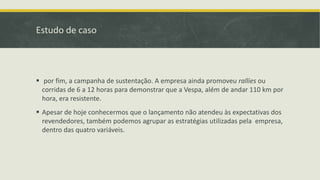 Estudo de caso
 por fim, a campanha de sustentação. A empresa ainda promoveu rallies ou
corridas de 6 a 12 horas para demonstrar que a Vespa, além de andar 110 km por
hora, era resistente.
 Apesar de hoje conhecermos que o lançamento não atendeu às expectativas dos
revendedores, também podemos agrupar as estratégias utilizadas pela empresa,
dentro das quatro variáveis.
 