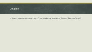 Analise
 Como foram compostos os 4 p´s de marketing no estudo de caso da moto Vespa?
 