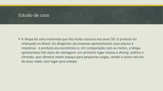Estudo de caso
 A Vespa foi uma motoneta que fez muito sucesso nos anos 50. O produto foi
relançado no Brasil. Os dirigentes da empresa apresentaram seus planos á
imprensa: o produto era econômico e, em comparação com as motos, a Vespa
apresentava três tipos de vantagens: em primeiro lugar estava o desing prático e
cômodo, que oferecia maior espaço para pequenas cargas, sendo o único veículo
de duas rodas com lugar para estepe.
 