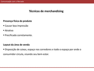 Comunicação com o MercadoComunicação com o Mercado
Técnicas de merchandising
Presença física do produto
 Causar boa impressão
 Atrativo
 Precificado corretamente.
Layout da área de venda
 Disposição de caixas, espaço nos corredores e todo o espaço por onde o
consumidor circula, visando seu bem-estar.
 