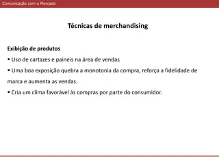 Comunicação com o MercadoComunicação com o Mercado
Técnicas de merchandising
Exibição de produtos
 Uso de cartazes e paineis na área de vendas
 Uma boa exposição quebra a monotonia da compra, reforça a fidelidade de
marca e aumenta as vendas.
 Cria um clima favorável às compras por parte do consumidor.
 