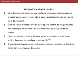 Comunicação com o MercadoComunicação com o Mercado
Merchandising televisivo ou tie-in
1. Menção ao produto: testemunhal, realizada pelo apresentador ou garoto-
propaganda, que deve recomendar o uso do produto, marca ou serviço no
meio do programa.
2. Estímulo visual: a marca é exibida ou compõe o cenário do programa, mas
não há menção verbal a ela. Utilizada em filmes, novelas, partidas de
futebol.
3. Demonstração e/ou explicação sobre o uso ou utilidade do produto ou
serviço. Acontece em novelas e programas de TV.
4. O uso simples do produto ou serviço sem explicações conceituais. Esse tipo
é mais corrente em cenas de novela.
 