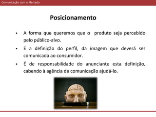 Comunicação com o MercadoComunicação com o Mercado
Posicionamento
 A forma que queremos que o produto seja percebido
pelo público-alvo.
 É a definição do perfil, da imagem que deverá ser
comunicada ao consumidor.
 É de responsabilidade do anunciante esta definição,
cabendo à agência de comunicação ajudá-lo.
 