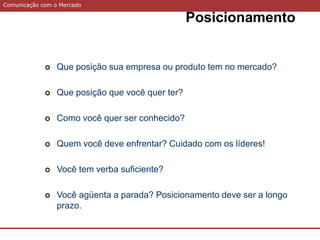 Comunicação com o Mercado
 Que posição sua empresa ou produto tem no mercado?
 Que posição que você quer ter?
 Como você quer ser conhecido?
 Quem você deve enfrentar? Cuidado com os líderes!
 Você tem verba suficiente?
 Você agüenta a parada? Posicionamento deve ser a longo
prazo.
Posicionamento
 