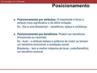 Comunicação com o Mercado
Posicionamento
 Posicionamento por atributos: O importante é focar o
atributo mais significativo e de difícil imitação.
Ex.: Ela é uma Brastemp! – excelência, status e confiança.
 Posicionamento por benefícios: Podem ser benefícios
emocionais ou racionais.
Ex.: Audi – o atributo beleza e potência do motor se tornam
um benefício emocional, a aceitação social;
Brastemp – tem a melhor máquina de lavar, custo/benefício,
um benefício racional.
 