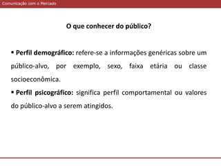 Comunicação com o MercadoComunicação com o Mercado
O que conhecer do público?
 Perfil demográfico: refere-se a informações genéricas sobre um
público-alvo, por exemplo, sexo, faixa etária ou classe
socioeconômica.
 Perfil psicográfico: significa perfil comportamental ou valores
do público-alvo a serem atingidos.
 