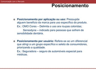 Comunicação com o Mercado
Posicionamento
 Posicionamento por aplicação ou uso: Pressupõe
alguem benefício da marca para uso específico do produto.
Ex.: OMO Cores – Delimita o uso ara roupas coloridas;
Sensodyne – indicado para pessoas que sofrem de
sensibilidade dentária.
 Posicionamento por usuário: Refere-se ao um diferencial
que atingi a um grupo específico e seleto de consumidores,
priorizando a qualidade.
Ex.: Seguradora – seguro de automóveis especial para
médicas.
 