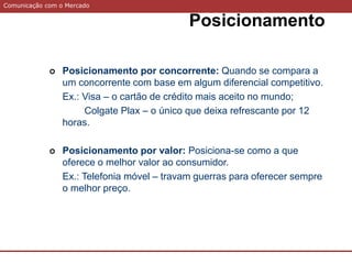 Comunicação com o Mercado
Posicionamento
 Posicionamento por concorrente: Quando se compara a
um concorrente com base em algum diferencial competitivo.
Ex.: Visa – o cartão de crédito mais aceito no mundo;
Colgate Plax – o único que deixa refrescante por 12
horas.
 Posicionamento por valor: Posiciona-se como a que
oferece o melhor valor ao consumidor.
Ex.: Telefonia móvel – travam guerras para oferecer sempre
o melhor preço.
 