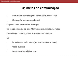 Comunicação com o MercadoComunicação com o Mercado
Os meios de comunicação
 Transmitem as mensagens para o consumidor final
 McLuhan(professor canadense):
O que usamos = extensões do corpo
Ex: roupa:extensão da pele / ferramenta:extensão das mãos
Os meios de comunicação = extensões dos sentidos
Ex:
 TV e cinema: visão e tato(por dar ilusão de volume)
 Rádio: audição
 Jornal e revista: visão e tato
 