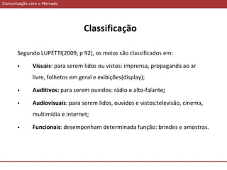 Comunicação com o MercadoComunicação com o Mercado
Classificação
Segundo LUPETTI(2009, p 92), os meios são classificados em:
 Visuais: para serem lidos ou vistos: imprensa, propaganda ao ar
livre, folhetos em geral e exibições(display);
 Auditivos: para serem ouvidos: rádio e alto-falante;
 Audiovisuais: para serem lidos, ouvidos e vistos:televisão, cinema,
multimídia e internet;
 Funcionais: desempenham determinada função: brindes e amostras.
 