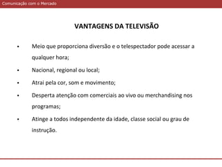 Comunicação com o MercadoComunicação com o Mercado
VANTAGENS DA TELEVISÃO
 Meio que proporciona diversão e o telespectador pode acessar a
qualquer hora;
 Nacional, regional ou local;
 Atrai pela cor, som e movimento;
 Desperta atenção com comerciais ao vivo ou merchandising nos
programas;
 Atinge a todos independente da idade, classe social ou grau de
instrução.
 