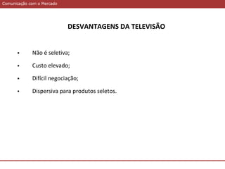 Comunicação com o MercadoComunicação com o Mercado
DESVANTAGENS DA TELEVISÃO
 Não é seletiva;
 Custo elevado;
 Difícil negociação;
 Dispersiva para produtos seletos.
 