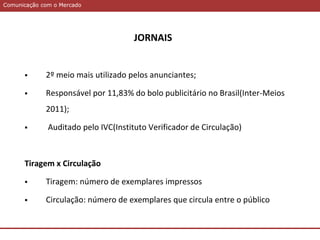 Comunicação com o MercadoComunicação com o Mercado
JORNAIS
 2º meio mais utilizado pelos anunciantes;
 Responsável por 11,83% do bolo publicitário no Brasil(Inter-Meios
2011);
 Auditado pelo IVC(Instituto Verificador de Circulação)
Tiragem x Circulação
 Tiragem: número de exemplares impressos
 Circulação: número de exemplares que circula entre o público
 