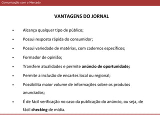 Comunicação com o MercadoComunicação com o Mercado
VANTAGENS DO JORNAL
 Alcança qualquer tipo de público;
 Possui resposta rápida do consumidor;
 Possui variedade de matérias, com cadernos específicos;
 Formador de opinião;
 Transfere atualidades e permite anúncio de oportunidade;
 Permite a inclusão de encartes local ou regional;
 Possibilita maior volume de informações sobre os produtos
anunciados;
 É de fácil verificação no caso da publicação do anúncio, ou seja, de
fácil checking de mídia.
 