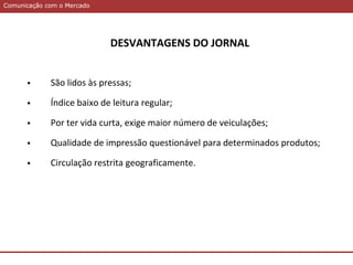 Comunicação com o MercadoComunicação com o Mercado
DESVANTAGENS DO JORNAL
 São lidos às pressas;
 Índice baixo de leitura regular;
 Por ter vida curta, exige maior número de veiculações;
 Qualidade de impressão questionável para determinados produtos;
 Circulação restrita geograficamente.
 