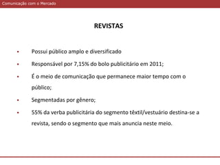 Comunicação com o MercadoComunicação com o Mercado
REVISTAS
 Possui público amplo e diversificado
 Responsável por 7,15% do bolo publicitário em 2011;
 É o meio de comunicação que permanece maior tempo com o
público;
 Segmentadas por gênero;
 55% da verba publicitária do segmento têxtil/vestuário destina-se a
revista, sendo o segmento que mais anuncia neste meio.
 