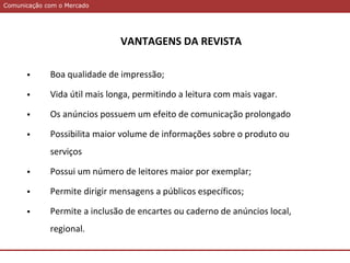 Comunicação com o MercadoComunicação com o Mercado
VANTAGENS DA REVISTA
 Boa qualidade de impressão;
 Vida útil mais longa, permitindo a leitura com mais vagar.
 Os anúncios possuem um efeito de comunicação prolongado
 Possibilita maior volume de informações sobre o produto ou
serviços
 Possui um número de leitores maior por exemplar;
 Permite dirigir mensagens a públicos específicos;
 Permite a inclusão de encartes ou caderno de anúncios local,
regional.
 