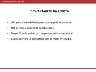 Comunicação com o MercadoComunicação com o Mercado
DESVANTAGENS DA REVISTA
 Não possui maleabilidade para troca rápida de anúncios;
 Não permite anúncios de oportunidade;
 Desperdício de verba com campanhas estritamente locais;
 Baixa cobertura se comparada com os meios TV e rádio.
 