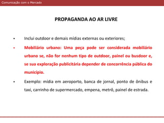 Comunicação com o MercadoComunicação com o Mercado
PROPAGANDA AO AR LIVRE
 Inclui outdoor e demais mídias externas ou exteriores;
 Mobiliário urbano: Uma peça pode ser considerada mobiliário
urbano se, não for nenhum tipo de outdoor, painel ou busdoor e,
se sua exploração publicitária depender de concorrência pública do
município.
 Exemplo: mídia em aeroporto, banca de jornal, ponto de ônibus e
taxi, carrinho de supermercado, empena, metrô, painel de estrada.
 