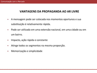 Comunicação com o MercadoComunicação com o Mercado
VANTAGENS DA PROPAGANDA AO AR LIVRE
 A mensagem pode ser colocada nos momentos oportunos e sua
substituição é relativamente rápida.
 Pode ser utilizada em uma extensão nacional, em uma cidade ou em
um bairro.
 Impacto, ação rápida e constante
 Atinge todos os segmentos na mesma proporção.
 Memorização e simplicidade
 
