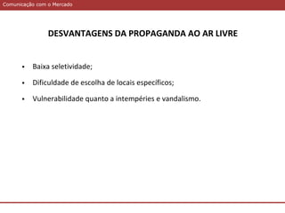 Comunicação com o MercadoComunicação com o Mercado
DESVANTAGENS DA PROPAGANDA AO AR LIVRE
 Baixa seletividade;
 Dificuldade de escolha de locais específicos;
 Vulnerabilidade quanto a intempéries e vandalismo.
 