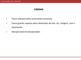 Comunicação com o MercadoComunicação com o Mercado
CINEMA
 Pouco utilizado pelos anunciantes nacionais;
 Causa grande impacto pelas dimensões da tela, cor, imagens, som e
movimento.
 Atenção total do telespectador.
 