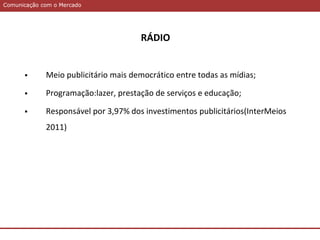 Comunicação com o MercadoComunicação com o Mercado
RÁDIO
 Meio publicitário mais democrático entre todas as mídias;
 Programação:lazer, prestação de serviços e educação;
 Responsável por 3,97% dos investimentos publicitários(InterMeios
2011)
 