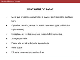 Comunicação com o MercadoComunicação com o Mercado
VANTAGENS DO RÁDIO
 Meio que proporciona diversão e o ouvinte pode acessar a qualquer
hora;
 É possível cancelar, trocar ou inserir uma mensagem publicitária
rapidamente;
 Impacta pelos efeitos sonoros e capacidade imaginativa;
 Atenção paralela.
 Possui alta penetração junto à população;
 Baixo custo;
 Eficiente para mensagens sintéticas
 