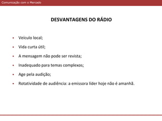 Comunicação com o MercadoComunicação com o Mercado
DESVANTAGENS DO RÁDIO
 Veículo local;
 Vida curta útil;
 A mensagem não pode ser revista;
 Inadequado para temas complexos;
 Age pela audição;
 Rotatividade de audiência: a emissora líder hoje não é amanhã.
 