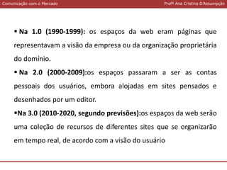 Comunicação com o MercadoComunicação com o Mercado Profª Ana Cristina D’Assumpção
 Na 1.0 (1990-1999): os espaços da web eram páginas que
representavam a visão da empresa ou da organização proprietária
do domínio.
 Na 2.0 (2000-2009):os espaços passaram a ser as contas
pessoais dos usuários, embora alojadas em sites pensados e
desenhados por um editor.
Na 3.0 (2010-2020, segundo previsões):os espaços da web serão
uma coleção de recursos de diferentes sites que se organizarão
em tempo real, de acordo com a visão do usuário
 