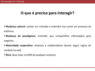 Comunicação com o MercadoComunicação com o Mercado
O que é preciso para interagir?
 Mudança cultural: aceitar ser criticado e entender isso como um processo de
melhoria.
 Mudança de paradigmas: entender que compartilhar informações gera
negócios.
 Maturidade corporativa: empresa e colaboradores devem seguir regras de
conduta na web
 Ética: deve estar no DNA de qualquer empresa
 
