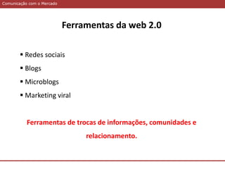 Comunicação com o MercadoComunicação com o Mercado
Ferramentas da web 2.0
 Redes sociais
 Blogs
 Microblogs
 Marketing viral
Ferramentas de trocas de informações, comunidades e
relacionamento.
 