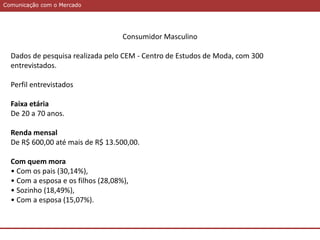 Comunicação com o MercadoComunicação com o Mercado
Consumidor Masculino
Dados de pesquisa realizada pelo CEM - Centro de Estudos de Moda, com 300
entrevistados.
Perfil entrevistados
Faixa etária
De 20 a 70 anos.
Renda mensal
De R$ 600,00 até mais de R$ 13.500,00.
Com quem mora
• Com os pais (30,14%),
• Com a esposa e os filhos (28,08%),
• Sozinho (18,49%),
• Com a esposa (15,07%).
 