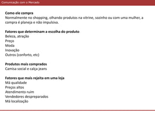 Comunicação com o MercadoComunicação com o Mercado
Como ele compra
Normalmente no shopping, olhando produtos na vitrine, sozinho ou com uma mulher, a
compra é planeja e não impulsiva.
Fatores que determinam a escolha do produto
Beleza, atração
Preço
Moda
Inovação
Outros (conforto, etc)
Produtos mais comprados
Camisa social e calça jeans
Fatores que mais rejeita em uma loja
Má qualidade
Preços altos
Atendimento ruim
Vendedores despreparados
Má localização
 