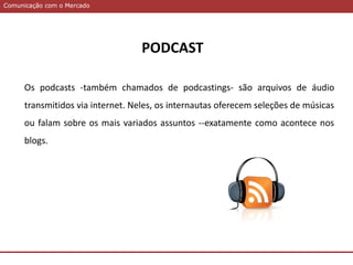 Comunicação com o MercadoComunicação com o Mercado
PODCAST
Os podcasts -também chamados de podcastings- são arquivos de áudio
transmitidos via internet. Neles, os internautas oferecem seleções de músicas
ou falam sobre os mais variados assuntos --exatamente como acontece nos
blogs.
 