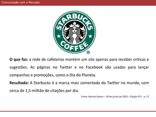 Comunicação com o MercadoComunicação com o Mercado
O que faz: a rede de cafeterias mantém um site apenas para receber críticas e
sugestões. As páginas no Twitter e no Facebook são usadas para lançar
campanhas e promoções, como o Dia do Planeta.
Resultado: A Starbucks é a marca mais comentada do Twitter no mundo, com
cerca de 1,5 milhão de citações por dia.
Fonte: Revista Exame – 30 de junho de 2010 – Edição 971 - p. 71
 