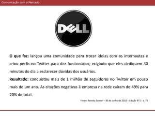 Comunicação com o MercadoComunicação com o Mercado
O que faz: lançou uma comunidade para trocar ideias com os internautas e
criou perfis no Twitter para dez funcionários, exigindo que eles dediquem 30
minutos do dia a esclarecer dúvidas dos usuários.
Resultado: conquistou mais de 1 milhão de seguidores no Twitter em pouco
mais de um ano. As citações negativas á empresa na rede caíram de 49% para
20% do total.
Fonte: Revista Exame – 30 de junho de 2010 – Edição 971 - p. 71
 