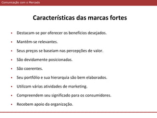 Comunicação com o MercadoComunicação com o Mercado
Características das marcas fortes
 Destacam-se por oferecer os benefícios desejados.
 Mantêm-se relevantes.
 Seus preços se baseiam nas percepções de valor.
 São devidamente posicionadas.
 São coerentes.
 Seu portfólio e sua hierarquia são bem elaborados.
 Utilizam várias atividades de marketing.
 Compreendem seu significado para os consumidores.
 Recebem apoio da organização.
 