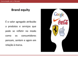 Comunicação com o MercadoComunicação com o Mercado
Brand equity
É o valor agregado atribuído
a produtos e serviços que
pode se refletir no modo
como os consumidores
pensam, sentem e agem em
relação à marca.
 