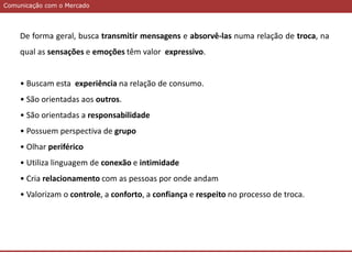 Comunicação com o MercadoComunicação com o Mercado
De forma geral, busca transmitir mensagens e absorvê-las numa relação de troca, na
qual as sensações e emoções têm valor expressivo.
• Buscam esta experiência na relação de consumo.
• São orientadas aos outros.
• São orientadas a responsabilidade
• Possuem perspectiva de grupo
• Olhar periférico
• Utiliza linguagem de conexão e intimidade
• Cria relacionamento com as pessoas por onde andam
• Valorizam o controle, a conforto, a confiança e respeito no processo de troca.
 