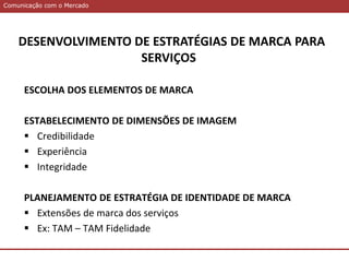 Comunicação com o MercadoComunicação com o Mercado
DESENVOLVIMENTO DE ESTRATÉGIAS DE MARCA PARA
SERVIÇOS
ESCOLHA DOS ELEMENTOS DE MARCA
ESTABELECIMENTO DE DIMENSÕES DE IMAGEM
 Credibilidade
 Experiência
 Integridade
PLANEJAMENTO DE ESTRATÉGIA DE IDENTIDADE DE MARCA
 Extensões de marca dos serviços
 Ex: TAM – TAM Fidelidade
 