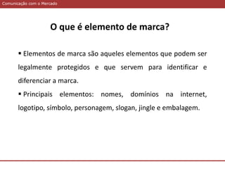 Comunicação com o MercadoComunicação com o Mercado
 Elementos de marca são aqueles elementos que podem ser
legalmente protegidos e que servem para identificar e
diferenciar a marca.
 Principais elementos: nomes, domínios na internet,
logotipo, símbolo, personagem, slogan, jingle e embalagem.
O que é elemento de marca?
 