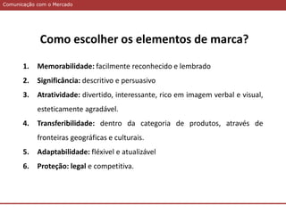 Comunicação com o MercadoComunicação com o Mercado
1. Memorabilidade: facilmente reconhecido e lembrado
2. Significância: descritivo e persuasivo
3. Atratividade: divertido, interessante, rico em imagem verbal e visual,
esteticamente agradável.
4. Transferibilidade: dentro da categoria de produtos, através de
fronteiras geográficas e culturais.
5. Adaptabilidade: fléxivel e atualizável
6. Proteção: legal e competitiva.
Como escolher os elementos de marca?
 