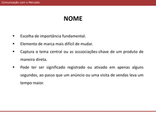 Comunicação com o MercadoComunicação com o Mercado
NOME
 Escolha de importância fundamental.
 Elemento de marca mais difícil de mudar.
 Captura o tema central ou as asssociações-chave de um produto de
maneira direta.
 Pode ter ser significado registrado ou ativado em apenas alguns
segundos, ao passo que um anúncio ou uma visita de vendas leva um
tempo maior.
 