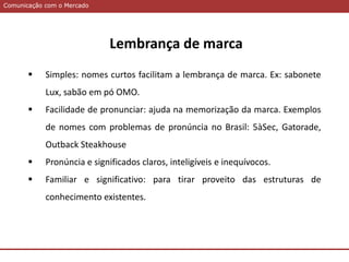 Comunicação com o MercadoComunicação com o Mercado
 Simples: nomes curtos facilitam a lembrança de marca. Ex: sabonete
Lux, sabão em pó OMO.
 Facilidade de pronunciar: ajuda na memorização da marca. Exemplos
de nomes com problemas de pronúncia no Brasil: 5àSec, Gatorade,
Outback Steakhouse
 Pronúncia e significados claros, inteligíveis e inequívocos.
 Familiar e significativo: para tirar proveito das estruturas de
conhecimento existentes.
Lembrança de marca
 