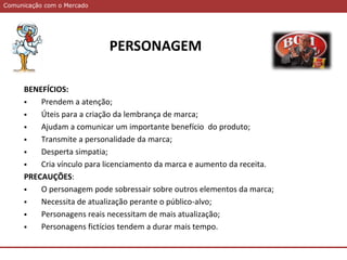 Comunicação com o MercadoComunicação com o Mercado
PERSONAGEM
BENEFÍCIOS:
 Prendem a atenção;
 Úteis para a criação da lembrança de marca;
 Ajudam a comunicar um importante benefício do produto;
 Transmite a personalidade da marca;
 Desperta simpatia;
 Cria vínculo para licenciamento da marca e aumento da receita.
PRECAUÇÕES:
 O personagem pode sobressair sobre outros elementos da marca;
 Necessita de atualização perante o público-alvo;
 Personagens reais necessitam de mais atualização;
 Personagens fictícios tendem a durar mais tempo.
 