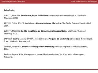 Comunicação com o MercadoComunicação com o Mercado Profª Ana Cristina D’Assumpção
Referências
LUPETTI, Marcélia. Administração em Publicidade: A Verdadeira Alma do Negócio. São Paulo:
Thomson, 2008.
KOTLER, Philip; KELLER, Kevin Lane. Administração de Marketing. São Paulo: Pearson Prentice Hall,
2006.
LUPETTI, Marcélia. Gestão Estratégica da Comunicação Mercadológica. São Paulo: Thomsom
Learning, 2007.
SAMARA, Beatriz Santos; BARROS, José Carlos De. Pesquisa de Marketing: Conceitos e metodologia.
3. ed. São Paulo: Prentice Hall.
CORREA, Roberto. Comunicação Integrada de Marketing: Uma visão global. São Paulo: Saraiva,
2006.
Revistas: Exame, HSM Management, Harvard Business Review, Você SA, Meio e Mensagem,
Proxxima.
 