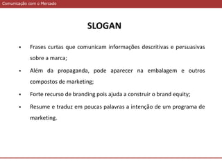 Comunicação com o MercadoComunicação com o Mercado
 Frases curtas que comunicam informações descritivas e persuasivas
sobre a marca;
 Além da propaganda, pode aparecer na embalagem e outros
compostos de marketing;
 Forte recurso de branding pois ajuda a construir o brand equity;
 Resume e traduz em poucas palavras a intenção de um programa de
marketing.
SLOGAN
 