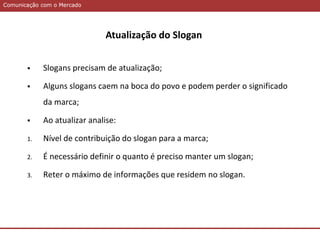 Comunicação com o MercadoComunicação com o Mercado
 Slogans precisam de atualização;
 Alguns slogans caem na boca do povo e podem perder o significado
da marca;
 Ao atualizar analise:
1. Nível de contribuição do slogan para a marca;
2. É necessário definir o quanto é preciso manter um slogan;
3. Reter o máximo de informações que residem no slogan.
Atualização do Slogan
 